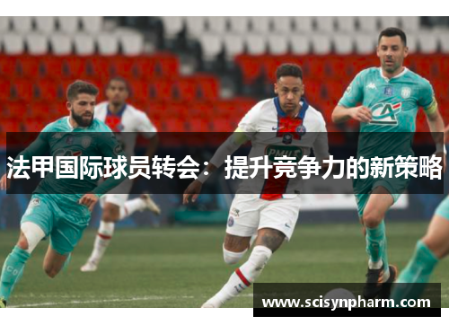 法甲国际球员转会:提升竞争力的新策略 法甲国际球员转会:提升竞争力的新策略