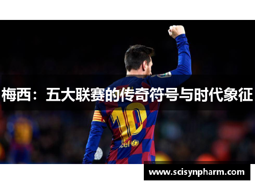 梅西:五大联赛的传奇符号与时代象征 梅西:五大联赛的传奇符号与时代象征